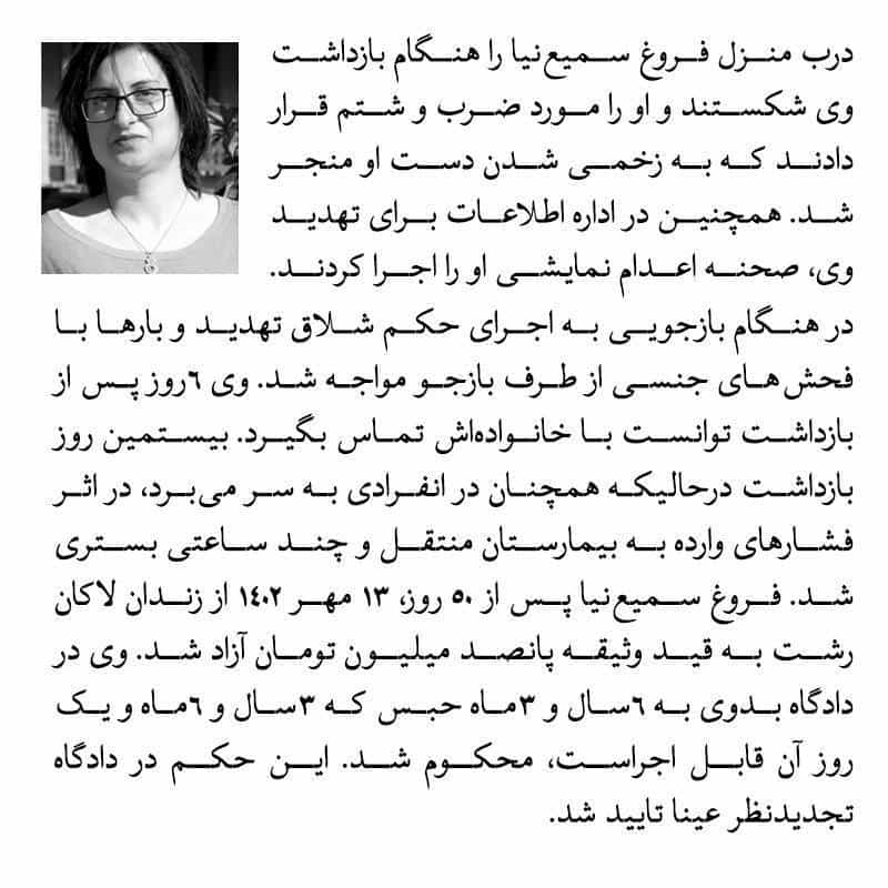فروغ سمیع‌نیا در رشت را بازگو می‌کند از جمله اینکه در هنگام بازداشت درب منزل او را شکستند و او را مورد ضرب و شتم قرار دادند که به زخمی شدن دست او منجر شد. در اداره اطلاعات برای تهدید وی، صحنه اعدام نمایشی او را اجرا کردند.